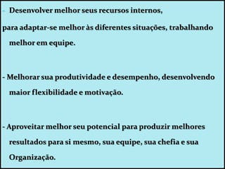 - Desenvolver melhor seus recursos internos,
para adaptar-se melhor às diferentes situações, trabalhando
melhor em equipe.
- Melhorar sua produtividade e desempenho, desenvolvendo
maior flexibilidade e motivação.
- Aproveitar melhor seu potencial para produzir melhores
resultados para si mesmo, sua equipe, sua chefia e sua
Organização.
 