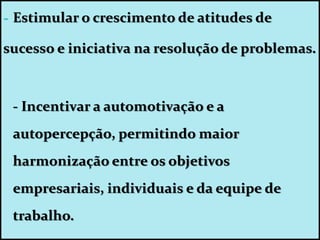 - Estimular o crescimento de atitudes de
sucesso e iniciativa na resolução de problemas.
- Incentivar a automotivação e a
autopercepção, permitindo maior
harmonização entre os objetivos
empresariais, individuais e da equipe de
trabalho.
 