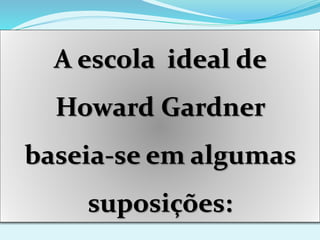 A escola ideal de
Howard Gardner
baseia-se em algumas
suposições:
 
