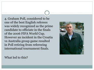 4. Graham Poll, considered to be 
one of the best English referees 
was widely recognized as the prime 
candidate to officiate in the finals 
of the 2006 FIFA World Cup. 
However an incident in the Croatia 
vs Australia group game resulted 
in Poll retiring from refereeing 
international tournament finals. 
What led to this? 
 