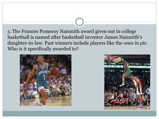 5. The Frances Pomeroy Naismith award given out in college 
basketball is named after basketball inventor James Naismith’s 
daughter-in-law. Past winners include players like the ones in pic. 
Who is it specifically awarded to? 
 