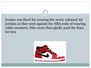 Jordan was fined for wearing the newly released Air 
jordans as they were against the NBA code of wearing 
white sneakers. Nike more than gladly paid the fines 
for him 
 
