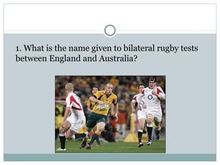 1. What is the name given to bilateral rugby tests 
between England and Australia? 
 
