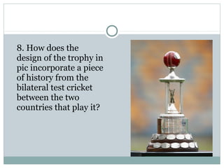 8. How does the 
design of the trophy in 
pic incorporate a piece 
of history from the 
bilateral test cricket 
between the two 
countries that play it? 
 