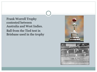 Frank Worrell Trophy 
contested between 
Australia and West Indies. 
Ball from the Tied test in 
Brisbane used in the trophy 
 
