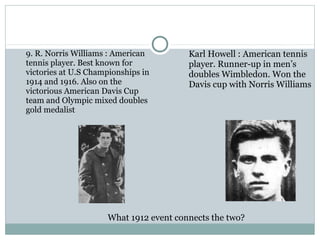 9. R. Norris Williams : American 
tennis player. Best known for 
victories at U.S Championships in 
1914 and 1916. Also on the 
victorious American Davis Cup 
team and Olympic mixed doubles 
gold medalist 
Karl Howell : American tennis 
player. Runner-up in men’s 
doubles Wimbledon. Won the 
Davis cup with Norris Williams 
What 1912 event connects the two? 
 