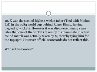 10. X was the second highest wicket taker (Tied with Madan 
Lal) in the 1983 world cup behind Roger Binny, having 
bagged 17 wickets. However it was discovered many years 
later that one of the wickets taken by his teammate in a first 
round match was actually taken by X, thereby tying him for 
the top spot. However official scorecards do not reflect this. 
Who is this bowler? 
 