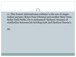 11. This former international cricketer is the son of Anglo- 
Indian parents; Bruce from Chennai and mother Mary from 
Kolar Gold Fields. He is nicknamed ‘Sarfaraz’ because of 
similarities between his bowling style and Sarfaraz Nawaz’s. 
ID. 
 