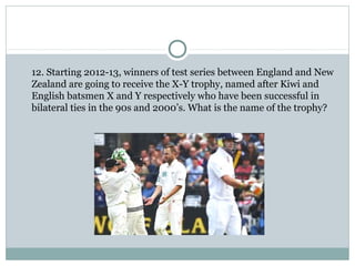 12. Starting 2012-13, winners of test series between England and New 
Zealand are going to receive the X-Y trophy, named after Kiwi and 
English batsmen X and Y respectively who have been successful in 
bilateral ties in the 90s and 2000’s. What is the name of the trophy? 
 
