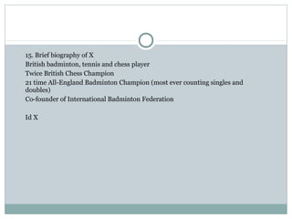 15. Brief biography of X 
British badminton, tennis and chess player 
Twice British Chess Champion 
21 time All-England Badminton Champion (most ever counting singles and 
doubles) 
Co-founder of International Badminton Federation 
Id X 
 