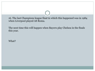 16. The last Champions league final in which this happened was in 1984 
when Liverpool played AS Roma. 
The next time this will happen when Bayern play Chelsea in the finals 
this year. 
What? 
 