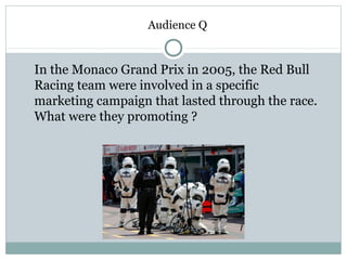 Audience Q 
In the Monaco Grand Prix in 2005, the Red Bull 
Racing team were involved in a specific 
marketing campaign that lasted through the race. 
What were they promoting ? 
 