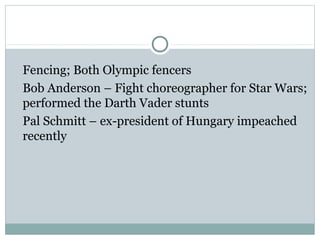 Fencing; Both Olympic fencers 
Bob Anderson – Fight choreographer for Star Wars; 
performed the Darth Vader stunts 
Pal Schmitt – ex-president of Hungary impeached 
recently 
 