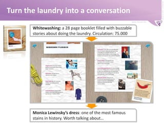 Turn the laundry into a conversationWhitewashing: a 28 page booklet filled with buzzable stories about doing the laundry. Circulation: 75.000Monica Lewinsky’s dress: one of the most famous stains in history. Worth talking about…