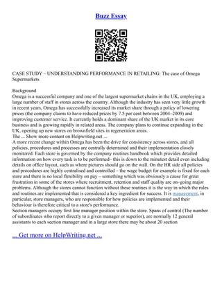 Buzz Essay
CASE STUDY – UNDERSTANDING PERFORMANCE IN RETAILING: The case of Omega
Supermarkets
Background
Omega is a successful company and one of the largest supermarket chains in the UK, employing a
large number of staff in stores across the country. Although the industry has seen very little growth
in recent years, Omega has successfully increased its market share through a policy of lowering
prices (the company claims to have reduced prices by 7.5 per cent between 2004–2009) and
improving customer service. It currently holds a dominant share of the UK market in its core
business and is growing rapidly in related areas. The company plans to continue expanding in the
UK, opening up new stores on brownfield sites in regeneration areas.
The ... Show more content on Helpwriting.net ...
A more recent change within Omega has been the drive for consistency across stores, and all
policies, procedures and processes are centrally determined and their implementation closely
monitored. Each store is governed by the company routines handbook which provides detailed
information on how every task is to be performed– this is down to the minutest detail even including
details on office layout, such as where pictures should go on the wall. On the HR side all policies
and procedures are highly centralised and controlled – the wage budget for example is fixed for each
store and there is no local flexibility on pay – something which was obviously a cause for great
frustration in some of the stores where recruitment, retention and staff quality are on–going major
problems. Although the stores cannot function without these routines it is the way in which the rules
and routines are implemented that is considered a key ingredient for success. It is management, in
particular, store managers, who are responsible for how policies are implemented and their
behaviour is therefore critical to a store's performance.
Section managers occupy first line manager position within the store. Spans of control (The number
of subordinates who report directly to a given manager or superior), are normally 12 general
assistants to each section manager and in a large store there may be about 20 section
... Get more on HelpWriting.net ...
 