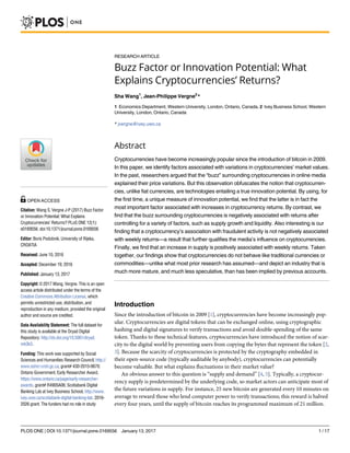 RESEARCH ARTICLE
Buzz Factor or Innovation Potential: What
Explains Cryptocurrencies’ Returns?
Sha Wang1
, Jean-Philippe Vergne2
*
1 Economics Department, Western University, London, Ontario, Canada, 2 Ivey Business School, Western
University, London, Ontario, Canada
* jvergne@ivey.uwo.ca
Abstract
Cryptocurrencies have become increasingly popular since the introduction of bitcoin in 2009.
In this paper, we identify factors associated with variations in cryptocurrencies’ market values.
In the past, researchers argued that the “buzz” surrounding cryptocurrencies in online media
explained their price variations. But this observation obfuscates the notion that cryptocurren-
cies, unlike fiat currencies, are technologies entailing a true innovation potential. By using, for
the first time, a unique measure of innovation potential, we find that the latter is in fact the
most important factor associated with increases in cryptocurrency returns. By contrast, we
find that the buzz surrounding cryptocurrencies is negatively associated with returns after
controlling for a variety of factors, such as supply growth and liquidity. Also interesting is our
finding that a cryptocurrency’s association with fraudulent activity is not negatively associated
with weekly returns—a result that further qualifies the media’s influence on cryptocurrencies.
Finally, we find that an increase in supply is positively associated with weekly returns. Taken
together, our findings show that cryptocurrencies do not behave like traditional currencies or
commodities—unlike what most prior research has assumed—and depict an industry that is
much more mature, and much less speculative, than has been implied by previous accounts.
Introduction
Since the introduction of bitcoin in 2009 [1], cryptocurrencies have become increasingly pop-
ular. Cryptocurrencies are digital tokens that can be exchanged online, using cryptographic
hashing and digital signatures to verify transactions and avoid double-spending of the same
token. Thanks to these technical features, cryptocurrencies have introduced the notion of scar-
city to the digital world by preventing users from copying the bytes that represent the token [2,
3]. Because the scarcity of cryptocurrencies is protected by the cryptography embedded in
their open-source code (typically auditable by anybody), cryptocurrencies can potentially
become valuable. But what explains fluctuations in their market value?
An obvious answer to this question is “supply and demand” [4, 5]. Typically, a cryptocur-
rency supply is predetermined by the underlying code, so market actors can anticipate most of
the future variations in supply. For instance, 25 new bitcoin are generated every 10 minutes on
average to reward those who lend computer power to verify transactions; this reward is halved
every four years, until the supply of bitcoin reaches its programmed maximum of 21 million.
PLOS ONE | DOI:10.1371/journal.pone.0169556 January 13, 2017 1 / 17
a1111111111
a1111111111
a1111111111
a1111111111
a1111111111
OPEN ACCESS
Citation: Wang S, Vergne J-P (2017) Buzz Factor
or Innovation Potential: What Explains
Cryptocurrencies’ Returns? PLoS ONE 12(1):
e0169556. doi:10.1371/journal.pone.0169556
Editor: Boris Podobnik, University of Rijeka,
CROATIA
Received: June 10, 2016
Accepted: December 19, 2016
Published: January 13, 2017
Copyright: © 2017 Wang, Vergne. This is an open
access article distributed under the terms of the
Creative Commons Attribution License, which
permits unrestricted use, distribution, and
reproduction in any medium, provided the original
author and source are credited.
Data Availability Statement: The full dataset for
this study is available at the Dryad Digital
Repository: http://dx.doi.org/10.5061/dryad.
mk3k3.
Funding: This work was supported by Social
Sciences and Humanities Research Council, http://
www.sshrc-crsh.gc.ca, grant# 430-2015-0670;
Ontario Government, Early Researcher Award,
https://www.ontario.ca/page/early-researcher-
awards, grant# R4905A06; Scotiabank Digital
Banking Lab at Ivey Business School, http://www.
ivey.uwo.ca/scotiabank-digital-banking-lab. 2016-
2026 grant. The funders had no role in study
 