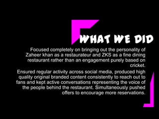 WHAT WE DID
        Focused completely on bringing out the personality of
     Zaheer khan as a restaurateur and ZKS as a fine dining
      restaurant rather than an engagement purely based on
                                                       cricket.
 Ensured regular activity across social media, produced high
  quality original branded content consistently to reach out to
fans and kept active conversations representing the voice of
   the people behind the restaurant. Simultaneously pushed
                       offers to encourage more reservations.
 