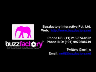 Buzzfactory Interactive Pvt. Ltd.
Web: http://www.buzzfactory.net

   Phone US: (+1) 213-674-8522
   Phone IND: (+91) 9970688749

                Twitter: @neil_s
    Email: neil@buzzfactory.net
 