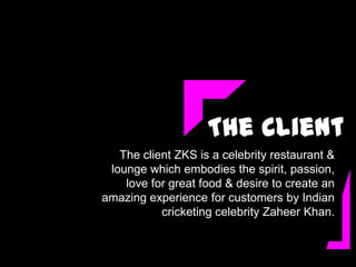 The Client
   The client ZKS is a celebrity restaurant &
 lounge which embodies the spirit, passion,
    love for great food & desire to create an
amazing experience for customers by Indian
           cricketing celebrity Zaheer Khan.
 