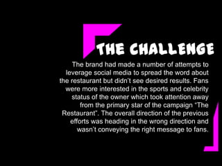 The CHALLENGE
    The brand had made a number of attempts to
  leverage social media to spread the word about
the restaurant but didn’t see desired results. Fans
  were more interested in the sports and celebrity
    status of the owner which took attention away
        from the primary star of the campaign “The
 Restaurant”. The overall direction of the previous
    efforts was heading in the wrong direction and
       wasn’t conveying the right message to fans.
 
