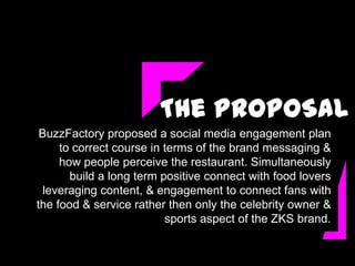 The PROPOSAL
 BuzzFactory proposed a social media engagement plan
     to correct course in terms of the brand messaging &
     how people perceive the restaurant. Simultaneously
       build a long term positive connect with food lovers
  leveraging content, & engagement to connect fans with
the food & service rather then only the celebrity owner &
                          sports aspect of the ZKS brand.
 