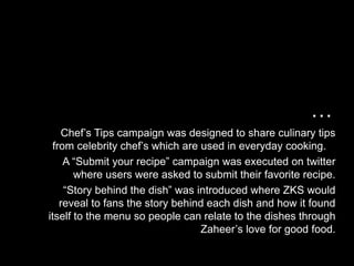 …
    Chef’s Tips campaign was designed to share culinary tips
 from celebrity chef’s which are used in everyday cooking.
    A “Submit your recipe” campaign was executed on twitter
       where users were asked to submit their favorite recipe.
    “Story behind the dish” was introduced where ZKS would
   reveal to fans the story behind each dish and how it found
itself to the menu so people can relate to the dishes through
                                 Zaheer’s love for good food.
 