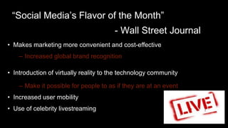 • Makes marketing more convenient and cost-effective
– Increased global brand recognition
• Introduction of virtually reality to the technology community
– Make it possible for people to as if they are at an event
• Increased user mobility
• Use of celebrity livestreaming
“Social Media’s Flavor of the Month”
- Wall Street Journal
 