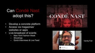 Can Condé Nast
adopt this?
• Develop a concrete platform
• Access via magazines’
websites or apps
• Live-broadcast of events
– New York Fashion Week
– Shootings
– Quick Interviews & Live Feed Vanity Fair
 