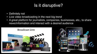 Is it disruptive?
• Definitely not
• Live video broadcasting in the next big trend
• A great platform for journalists, companies, businesses, etc., to share
news/information and interact with a desired audience
 