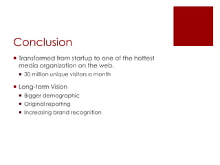 Conclusion
 Transformed from startup to one of the hottest
media organization on the web.
 30 million unique visitors a month
 Long-term Vision
 Bigger demographic
 Original reporting
 Increasing brand recognition
 