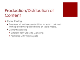 Production/Distribution of
Content
 Social Sharing
 People want to share content that is clever, cool, and
will help build their person brand on social media.
 Content Marketing
 Different from Old Style Marketing
 Partnered with Virgin Mobile
 