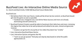 BuzzFeed Live: An Interactive Online Media Source
A.J. Gersh and Brad Cirella / COM 400 BuzzFeed Future Media Skills
BuzzFeed Live:
• We believe that in the near future, media will be driven by live content, so BuzzFeed should
get into the game as soon as possible.
• Facebook Live, Instagram Live, Live Online News Sources and more are already
dominating and will continue to.
• BuzzFeed Content Creators would be able to livestream their daily lives and more, removing
the stigma that video has to be well produced and edited to be seen, shared and generate
revenue
• Creators can go live for any quirky or fun video they deem has “virality”
• Live, interactive BuzzFeed News Stories
• Live, interactive Quizzes and games like HQ
• “Learn as you go quizzes” that play out step by step based on what the public
agrees/votes on
 