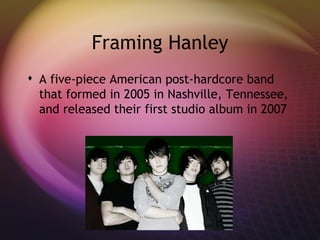Framing Hanley A five-piece American post-hardcore band that formed in 2005 in Nashville, Tennessee, and released their first studio album in 2007 