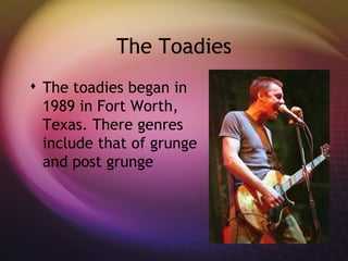 The Toadies The toadies began in 1989 in Fort Worth, Texas. There genres include that of grunge and post grunge  