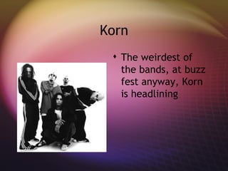 Korn The weirdest of the bands, at buzz fest anyway, Korn is headlining 