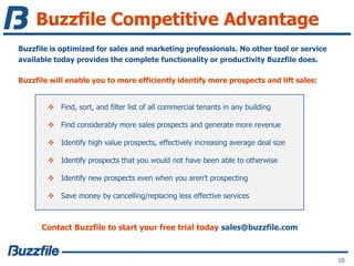 Buzzfile Competitive Advantage
Buzzfile is optimized for sales and marketing professionals. No other tool or service
available today provides the complete functionality or productivity Buzzfile does.
Buzzfile will enable you to more efficiently identify more prospects and lift sales:
Contact Buzzfile to start your free trial today sales@buzzfile.com
10
 Find, sort, and filter list of all commercial tenants in any building
 Find considerably more sales prospects and generate more revenue
 Identify high value prospects, effectively increasing average deal size
 Identify prospects that you would not have been able to otherwise
 Identify new prospects even when you aren’t prospecting
 Save money by cancelling/replacing less effective services
 