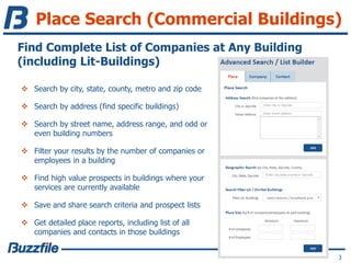 Place Search (Commercial Buildings)
3
Find Complete List of Companies at Any Building
(including Lit-Buildings)
 Search by city, state, county, metro and zip code
 Search by address (find specific buildings)
 Search by street name, address range, and odd or
even building numbers
 Filter your results by the number of companies or
employees in a building
 Find high value prospects in buildings where your
services are currently available
 Save and share search criteria and prospect lists
 Get detailed place reports, including list of all
companies and contacts in those buildings
 