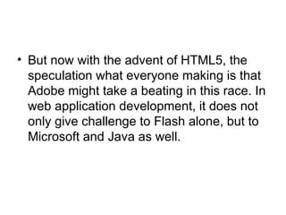 But now with the advent of HTML5, the speculation what everyone making is that Adobe might take a beating in this race. In web application development, it does not only give challenge to Flash alone, but to Microsoft and Java as well.  