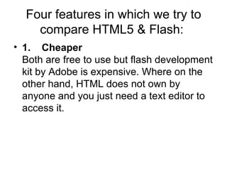 Four features in which we try to compare HTML5 & Flash:  1.    Cheaper Both are free to use but flash development kit by Adobe is expensive. Where on the other hand, HTML does not own by anyone and you just need a text editor to access it.  