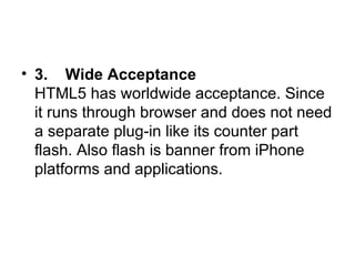 3.    Wide Acceptance HTML5 has worldwide acceptance. Since it runs through browser and does not need a separate plug-in like its counter part flash. Also flash is banner from iPhone platforms and applications.  