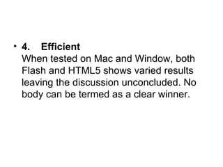 4.    Efficient When tested on Mac and Window, both Flash and HTML5 shows varied results leaving the discussion unconcluded. No body can be termed as a clear winner.  