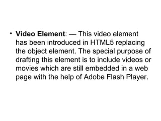 Video Element : — This video element has been introduced in HTML5 replacing the object element. The special purpose of drafting this element is to include videos or movies which are still embedded in a web page with the help of Adobe Flash Player.  