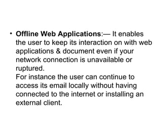 Offline Web Applications :— It enables the user to keep its interaction on with web applications & document even if your network connection is unavailable or ruptured. For instance the user can continue to access its email locally without having connected to the internet or installing an external client.  