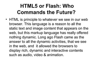HTML5 or Flash: Who Commands the Future?   HTML is principle to whatever we see in our web browser. This language is a reason to all the static text and image content that appears on the web, but this markup language has really offered nothing dynamic. Long ago Flash came as the answer to all the dynamic activities, that we see in the web, and  it allowed the browsers to display rich, dynamic and interactive contents such as audio, video & animation.  