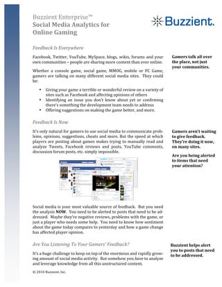 Buzzient	
  Enterprise™	
  
Social	
  Media	
  Analytics	
  for	
  
Online	
  Gaming	
  
	
  

Feedback	
  Is	
  Everywhere	
  
Facebook,	
   Twitter,	
   YouTube,	
   MySpace,	
   blogs,	
   wikis,	
   forums	
   and	
   your	
                                Gamers	
  talk	
  all	
  over	
  
own	
  communities	
  –	
  people	
  are	
  sharing	
  more	
  content	
  than	
  ever	
  online.	
                                 the	
  place,	
  not	
  just	
  
                                                                                                                                    your	
  communities.	
  	
  
Whether	
   a	
   console	
   game,	
   social	
   game,	
   MMOG,	
   mobile	
   or	
   PC	
   Game,	
  
gamers	
   are	
   talking	
   on	
   many	
   different	
   social	
   media	
   sites.	
   	
   They	
   could	
                  	
  
be:	
  

       •    Giving	
  your	
  game	
  a	
  terrible	
  or	
  wonderful	
  review	
  on	
  a	
  variety	
  of	
  
            sites	
  such	
  as	
  Facebook	
  and	
  affecting	
  opinions	
  of	
  others	
  
       •    Identifying	
   an	
   issue	
   you	
   don’t	
   know	
   about	
   yet	
   or	
   confirming	
  
            there’s	
  something	
  the	
  development	
  team	
  needs	
  to	
  address	
  
       •    Offering	
  suggestions	
  on	
  making	
  the	
  game	
  better,	
  and	
  more.	
  

Feedback	
  Is	
  Now	
  
It’s	
   only	
   natural	
   for	
   gamers	
   to	
   use	
   social	
   media	
   to	
   communicate	
   prob-­‐                 Gamers	
  aren’t	
  waiting	
  
lems,	
  opinions,	
  suggestions,	
  cheats	
  and	
  more.	
  But	
  the	
  speed	
  at	
  which	
                                to	
  give	
  feedback.	
  	
  
players	
   are	
   posting	
   about	
   games	
   makes	
   trying	
   to	
   manually	
   read	
   and	
                         They’re	
  doing	
  it	
  now,	
  
analyze	
   Tweets,	
   Facebook	
   reviews	
   and	
   posts,	
   YouTube	
   comments,	
                                         on	
  many	
  sites.	
  	
  	
  	
  	
  	
  	
  	
  
discussion	
  forum	
  posts,	
  etc.	
  simply	
  impossible.	
  
                                                                                                                                    Are	
  you	
  being	
  alerted	
  
                                                                                                                                    to	
  items	
  that	
  need	
  
                                                                                                                                    your	
  attention?	
  
                                                                                                                                    	
  	
  
                                                                                                                                    	
  


                                                                                                 	
  
Social	
  media	
  is	
  your	
  most	
  valuable	
  source	
  of	
  feedback.	
  	
  But	
  you	
  need	
  
the	
  analysis	
  NOW.	
  	
  You	
  need	
  to	
  be	
  alerted	
  to	
  posts	
  that	
  need	
  to	
  be	
  ad-­‐
dressed.	
   	
   Maybe	
   they’re	
   negative	
   reviews,	
   problems	
   with	
   the	
   game,	
   or	
  
just	
   a	
   player	
   who	
   needs	
   some	
   help.	
   	
   You	
   need	
   to	
   know	
   how	
   sentiment	
  
about	
  the	
  game	
  today	
  compares	
  to	
  yesterday	
  and	
  how	
  a	
  game	
  change	
  
has	
  affected	
  player	
  opinion.	
  

Are	
  You	
  Listening	
  To	
  Your	
  Gamers’	
  Feedback?	
                                                              Buzzient	
  helps	
  alert	
  
                                                                                                                             you	
  to	
  posts	
  that	
  need	
  
It’s	
  a	
  huge	
  challenge	
  to	
  keep	
  on	
  top	
  of	
  the	
  enormous	
  and	
  rapidly	
  grow-­‐              to	
  be	
  addressed.	
  
ing	
  amount	
  of	
  social	
  media	
  activity.	
  	
  But	
  somehow	
  you	
  have	
  to	
  analyze	
  
and	
  leverage	
  knowledge	
  from	
  all	
  this	
  unstructured	
  content.	
  	
                                        	
  
©	
  2010	
  Buzzient,	
  Inc.	
  
 
