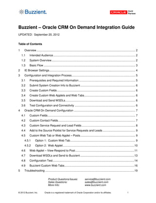 Buzzient – Oracle CRM On Demand Integration Guide
UPDATED: September 20, 2012


Table of Contents

1     Overview ............................................................................................................................ 2
    1.1     Intended Audience ....................................................................................................... 2
    1.2     System Overview ......................................................................................................... 2
    1.3     Basic Flow ................................................................................................................... 3
2     IE Browser Settings ............................................................................................................ 4
3     Configuration and Integration Process................................................................................ 5
    3.1     Prerequisites and Required Information ....................................................................... 5
    3.2     Submit System Creation Info to Buzzient ..................................................................... 6
    3.3     Create Custom Fields .................................................................................................. 6
    3.4     Create Custom Web Applets and Web Tabs ................................................................ 6
    3.5     Download and Send WSDLs ........................................................................................ 6
    3.6     Test Configuration and Connectivity ............................................................................ 6
4     Oracle CRM On Demand Configuration ............................................................................. 7
    4.1     Custom Fields .............................................................................................................. 7
    4.2     Custom Contact Fields ................................................................................................. 7
    4.3     Custom Service Request and Lead Fields ................................................................... 8
    4.4     Add to the Source Picklist for Service Requests and Leads ......................................... 9
    4.5     Custom Web Tab or Web Applet – Posts ..................................................................... 9
      4.5.1       Option 1: Custom Web Tab.................................................................................. 9
      4.5.2       Option 2: Web Applet ..........................................................................................10
    4.6     Web Applet – View-Respond to Post ..........................................................................11
    4.7     Download WSDLs and Send to Buzzient ....................................................................13
    4.8     Configuration Test.......................................................................................................14
    4.9     Buzzient Custom Web Tabs ........................................................................................16
5     Troubleshooting ................................................................................................................19

                                  Product Questions/Issues:                  service@buzzient.com
                                  Sales Questions:                           sales@buzzient.com
                                  More Info:                                 www.buzzient.com

© 2012 Buzzient, Inc.         Oracle is a registered trademark of Oracle Corporation and/or its affiliates.                     1
 