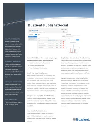 Buzzient™ Publish2Social

supports management of multiple

accounts and social networks.

Support both Facebook and

Twitter simultaneously. Upload

images to Facebook and Twitter.

Supports up to 200 accounts.
                                    Buzzient Publish2Social allows you to easily manage         Easy, Fast and Affordable Social Media Publishing

                                    and track your social media publishing efforts.             The Buzzient Publish2Social web-based interface makes

                                      • Post to Facebook and Twitter accounts                   it easy to use from any computer or tablet. Create an
Publish2Social can track click
                                      • Schedule and Target Posts                               account in minutes and add new users at any time. There
throughs for embedded links and
                                      • Track Results and Clickthroughs                         are flexible payment options including a single-user
Daily Active Users, Likes,
                                                                                                monthly fee version or an enterprise version for your
Comments and Fans for Facebook
                                    Simplify Your Social Media Outreach                         whole organization publishing to Facebook and Twitter.
accounts. Track results by hour,
                                    With Buzzient™ Publish2Social you can manage your
day or week.
                                    Facebook and Twitter accounts. Create, schedule and         Deploy A Comprehensive Social Media Platform

                                    track social media posts from a single easy to use          Publish2Social is part of the Buzzient Social Media

                                    interface. Create posts to go live right away or schedule   Product Suite. With Buzzient, you can publish, monitor
Publish2Social includes a link
                                    one or more posts (perfect for campaigns) to publish on     and engage over social media networks. Buzzient
shortening feature. Automatically
                                    your desired schedule. Posts can include pictures and the   Social2CRM powerful monitoring and analysis tools
shorten links to leave room for
                                    integrated link shortener automatically applies to URLs.    integrate with CRM systems adding social media to
more content in your posts. Swap
                                                                                                existing operational workflows. Create new business
in your own custom URL.
                                    Understand Your Impact With Powerful Analytics              opportunities in areas like loyalty programs and customer

                                    Track click through rates of links over time and across     support. Buzzient provides the tools to create an end-to-

                                    social networks. Monitor progress of Daily Active Users     end experience for your enterprise that delights
Publish2Social features targeting
                                    on Facebook. Link to more powerful analytics in Buzzient    customers, lowers operational costs, and increases
by city, country or region.
                                    Social2CRM.                                                 revenues.



                                    Target Posts To The Right Audience

                                    Target Facebook posts to a specific city, country or

                                    region. With Publish2Social it is easy to create and

                                    manage multiple posts with specific content for different

                                    audiences.
 
