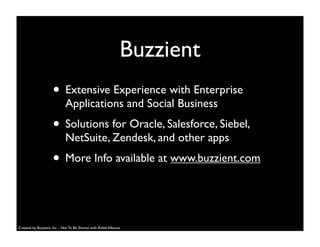 • Extensive Experience with Enterprise
Applications and Social Business
• Solutions for Oracle, Salesforce, Siebel,
NetSuite, Zendesk, and other apps
• More Info available at www.buzzient.com
Buzzient
Created by Buzzient, Inc. - Not To Be Shared with Rebel Alliance
 