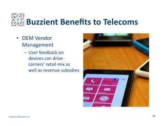 Buzzient	
  Beneﬁts	
  to	
  Telecoms	
  
•  OEM	
  Vendor	
  
Management	
  
–  User	
  feedback	
  on	
  
devices	
  can	
  drive	
  
carriers’	
  retail	
  mix	
  as	
  
well	
  as	
  revenue	
  subsidies	
  	
  

Property	
  of	
  Buzzient,	
  Inc.	
  

12	
  

 