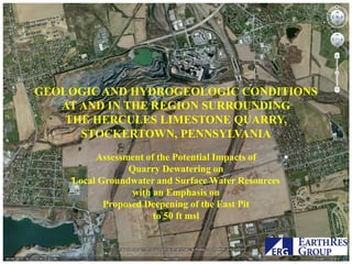 GEOLOGIC AND HYDROGEOLOGIC CONDITIONS
   AT AND IN THE REGION SURROUNDING
    THE HERCULES LIMESTONE QUARRY,
      STOCKERTOWN, PENNSYLVANIA
         Assessment of the Potential Impacts of
                Quarry Dewatering on
    Local Groundwater and Surface Water Resources
                 with an Emphasis on
           Proposed Deepening of the East Pit
                      to 50 ft msl
 